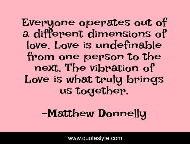 Everyone operates out of a different dimensions of love. Love is undefinable from one person to the next. The vibration of Love is what truly brings us together.