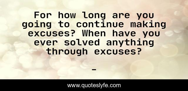 For how long are you going to continue making excuses? When have you ever solved anything through excuses?