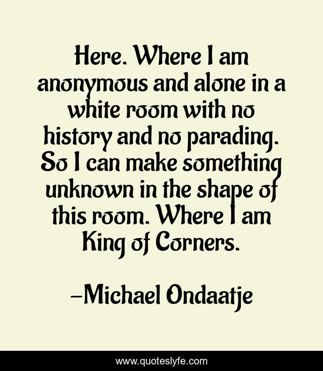 Here. Where I am anonymous and alone in a white room with no history and no parading. So I can make something unknown in the shape of this room. Where I am King of Corners.