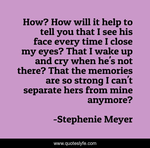 How? How will it help to tell you that I see his face every time I close my eyes? That I wake up and cry when he's not there? That the memories are so strong I can't separate hers from mine anymore?