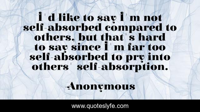 I'd like to say I'm not self-absorbed compared to others, but that's hard to say since I'm far too self-absorbed to pry into others' self-absorption.