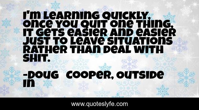 I'm learning quickly, once you quit one thing, it gets easier and easier just to leave situations rather than deal with shit.
