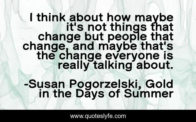 I think about how maybe it's not things that change but people that change, and maybe that's the change everyone is really talking about.