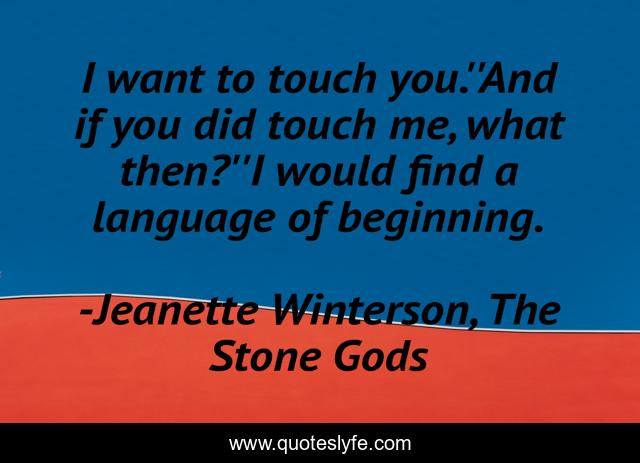 I want to touch you.''And if you did touch me, what then?''I would find a language of beginning.