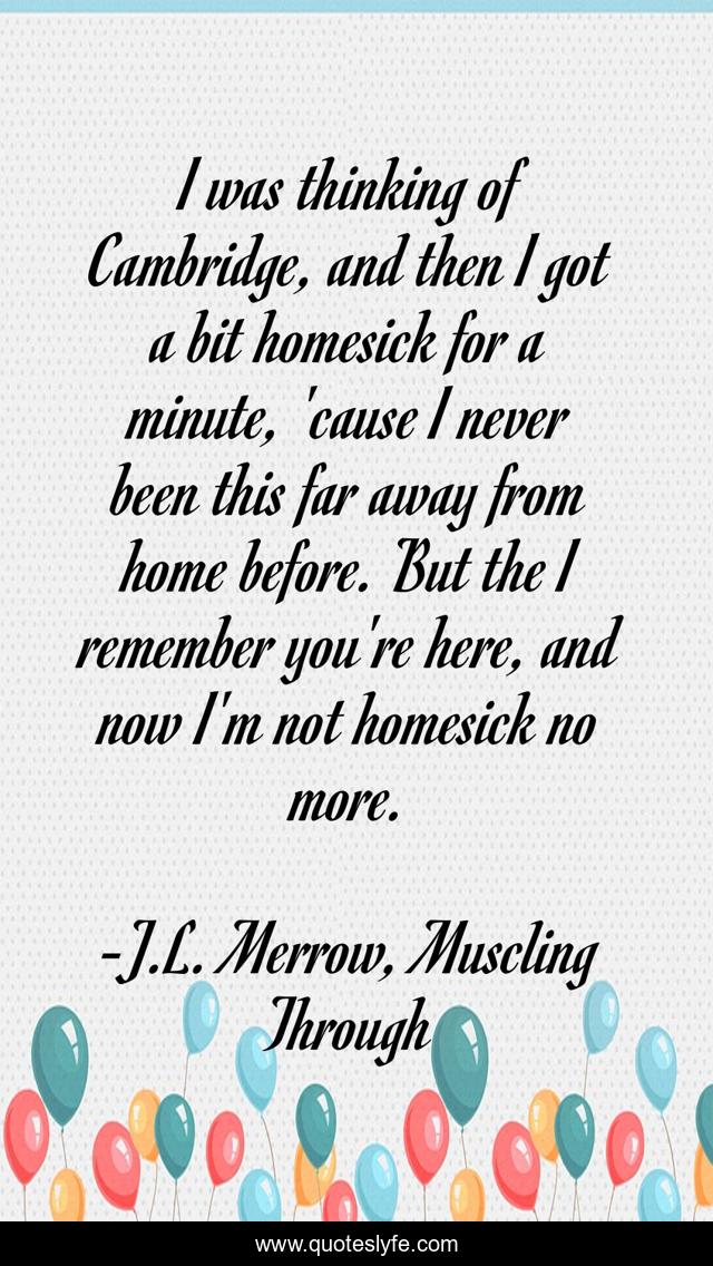 I was thinking of Cambridge, and then I got a bit homesick for a minute, 'cause I never been this far away from home before. But the I remember you're here, and now I'm not homesick no more.
