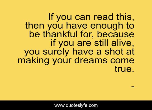 If you can read this, then you have enough to be thankful for, because if you are still alive, you surely have a shot at making your dreams come true.