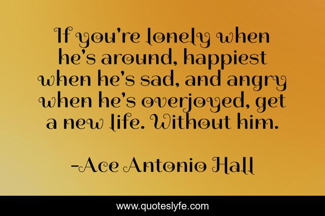 If you're lonely when he's around, happiest when he's sad, and angry when he's overjoyed, get a new life. Without him.