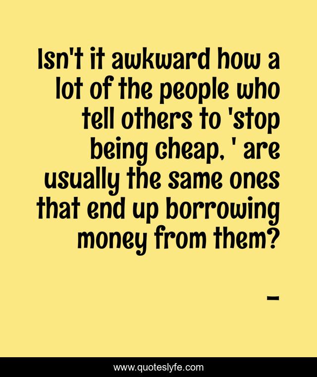 Isn't it awkward how a lot of the people who tell others to 'stop being cheap, ' are usually the same ones that end up borrowing money from them?