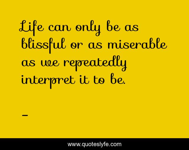 Life can only be as blissful or as miserable as we repeatedly interpret it to be.
