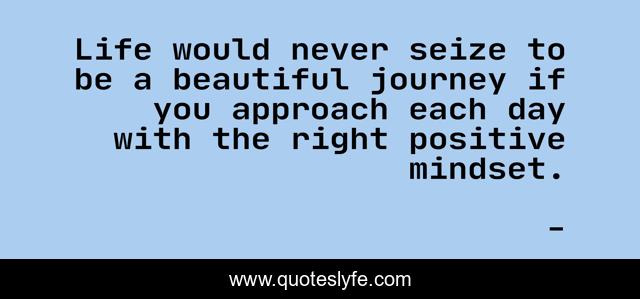 Life would never seize to be a beautiful journey if you approach each day with the right positive mindset.