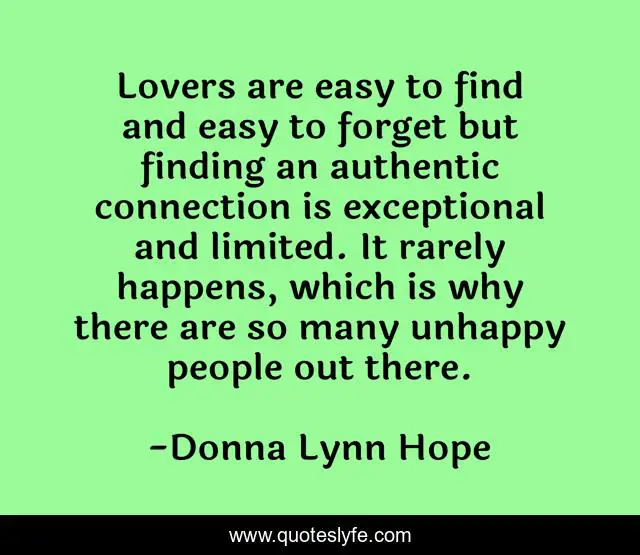 Lovers are easy to find and easy to forget but finding an authentic connection is exceptional and limited. It rarely happens, which is why there are so many unhappy people out there.