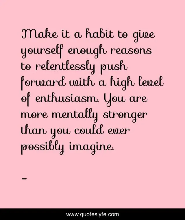 Make it a habit to give yourself enough reasons to relentlessly push forward with a high level of enthusiasm. You are more mentally stronger than you could ever possibly imagine.