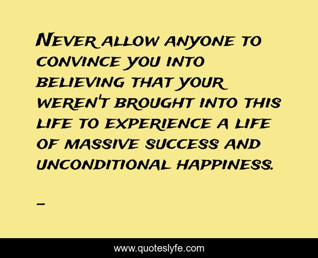 Never allow anyone to convince you into believing that your weren't brought into this life to experience a life of massive success and unconditional happiness.