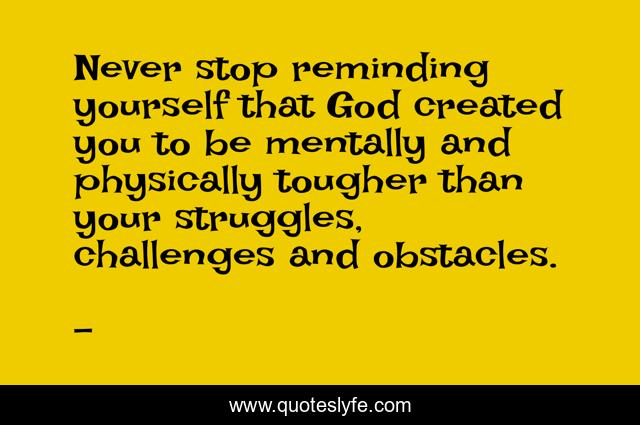 Never stop reminding yourself that God created you to be mentally and physically tougher than your struggles, challenges and obstacles.