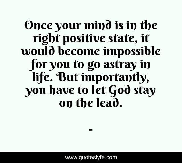 Once your mind is in the right positive state, it would become impossible for you to go astray in life. But importantly, you have to let God stay on the lead.