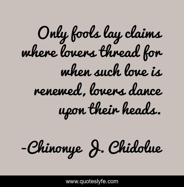 Only fools lay claims where lovers thread for when such love is renewed, lovers dance upon their heads.
