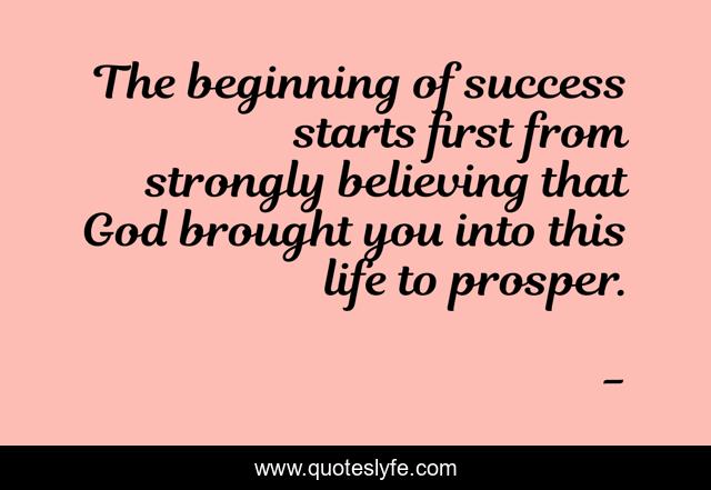 The beginning of success starts first from strongly believing that God brought you into this life to prosper.