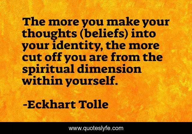 The more you make your thoughts (beliefs) into your identity, the more cut off you are from the spiritual dimension within yourself.