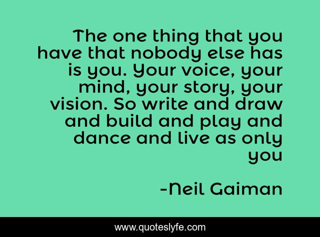 The one thing that you have that nobody else has is you. Your voice, your mind, your story, your vision. So write and draw and build and play and dance and live as only you
