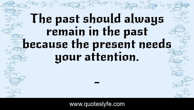 The past should always remain in the past because the present needs your attention.