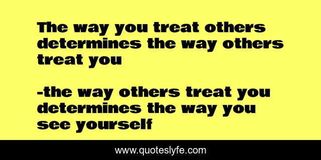 The way you treat others determines the way others treat you