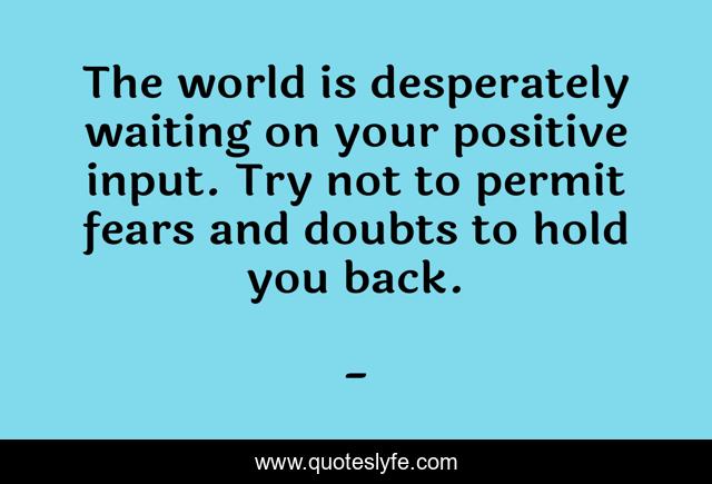 The world is desperately waiting on your positive input. Try not to permit fears and doubts to hold you back.