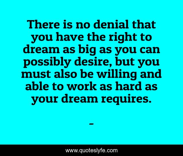 There is no denial that you have the right to dream as big as you can possibly desire, but you must also be willing and able to work as hard as your dream requires.