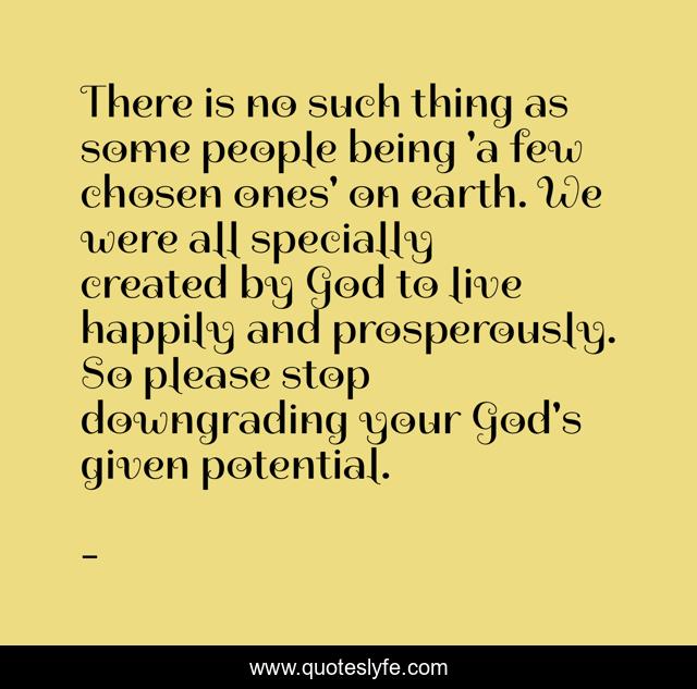 There is no such thing as some people being 'a few chosen ones' on earth. We were all specially created by God to live happily and prosperously. So please stop downgrading your God's given potential.