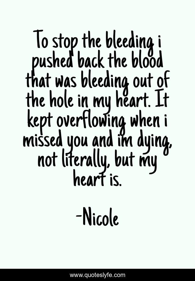 To stop the bleeding i pushed back the blood that was bleeding out of the hole in my heart. It kept overflowing when i missed you and im dying, not literally, but my heart is.