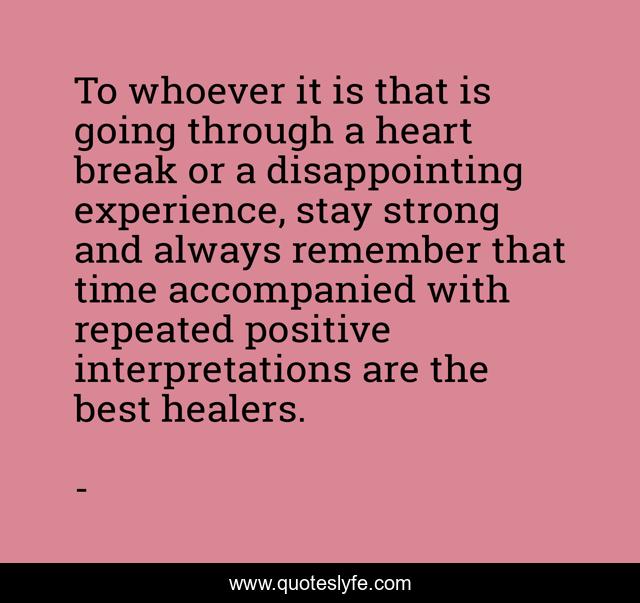 To whoever it is that is going through a heart break or a disappointing experience, stay strong and always remember that time accompanied with repeated positive interpretations are the best healers.