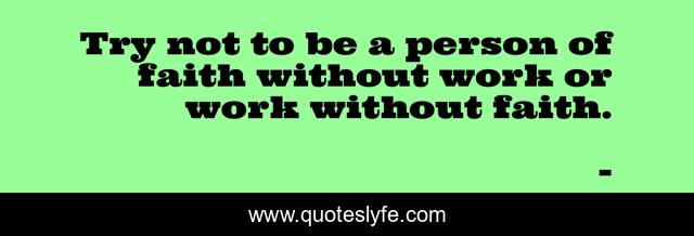 Try not to be a person of faith without work or work without faith.