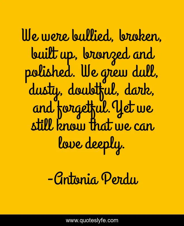 We were bullied, broken, built up, bronzed and polished. We grew dull, dusty, doubtful, dark, and forgetful.Yet we still know that we can love deeply.