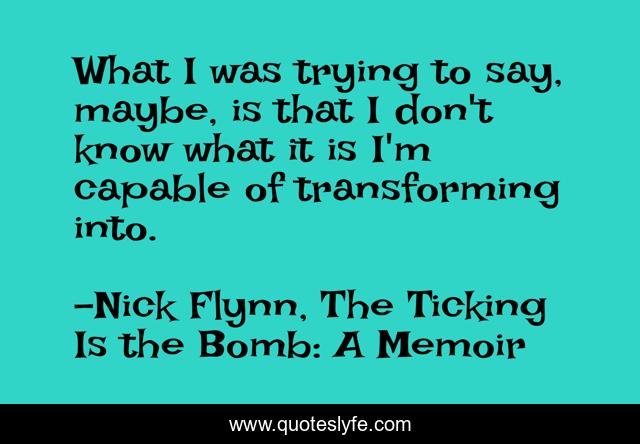 What I was trying to say, maybe, is that I don't know what it is I'm capable of transforming into.