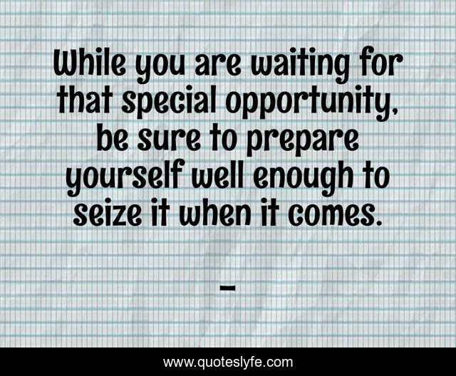 While you are waiting for that special opportunity, be sure to prepare yourself well enough to seize it when it comes.