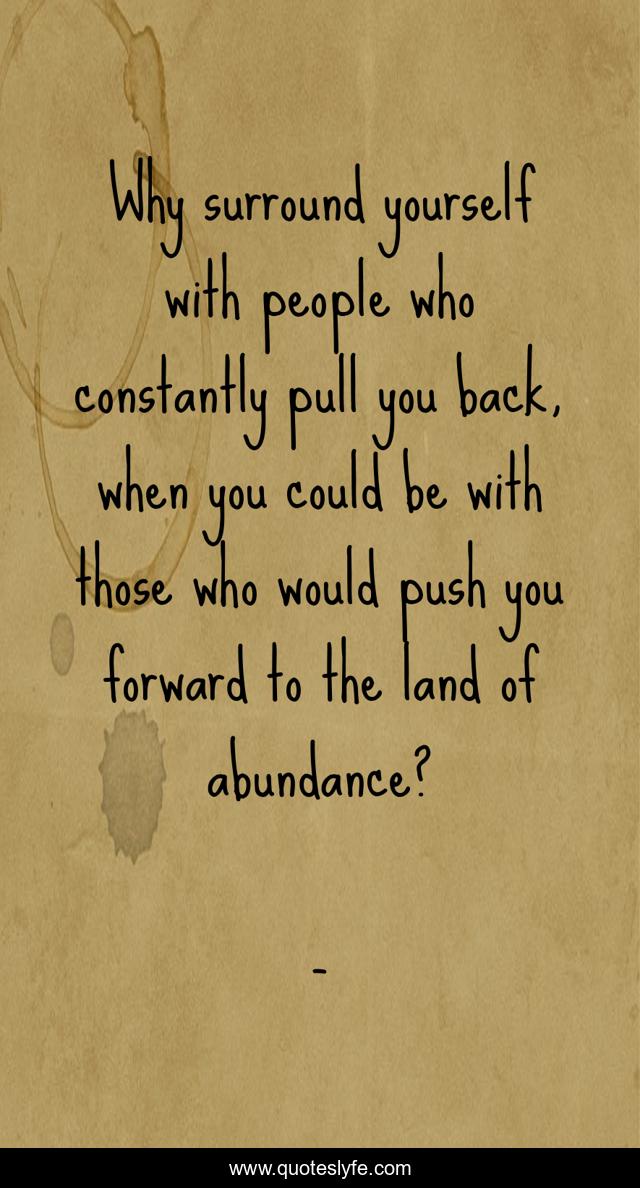 Why surround yourself with people who constantly pull you back, when you could be with those who would push you forward to the land of abundance?