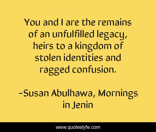 You and I are the remains of an unfulfilled legacy, heirs to a kingdom of stolen identities and ragged confusion.