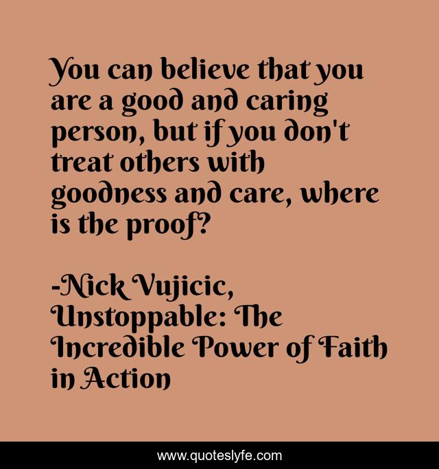 You can believe that you are a good and caring person, but if you don't treat others with goodness and care, where is the proof?