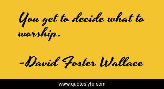 You get to decide what to worship.