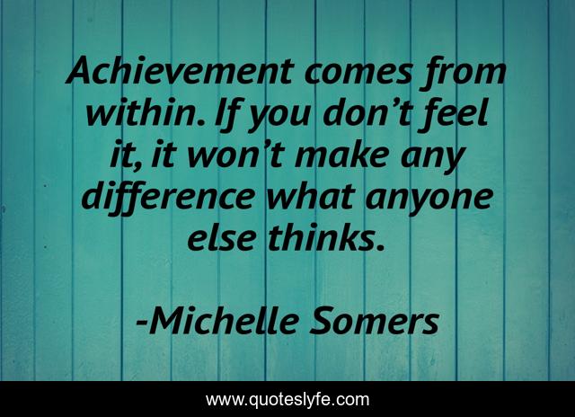 Achievement comes from within. If you don’t feel it, it won’t make any difference what anyone else thinks.