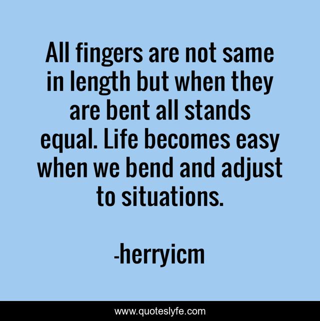 All fingers are not same in length but when they are bent all stands equal. Life becomes easy when we bend and adjust to situations.