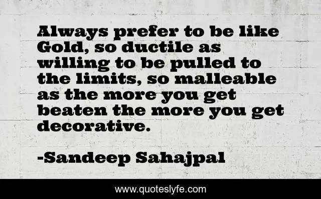 Always prefer to be like Gold, so ductile as willing to be pulled to the limits, so malleable as the more you get beaten the more you get decorative.