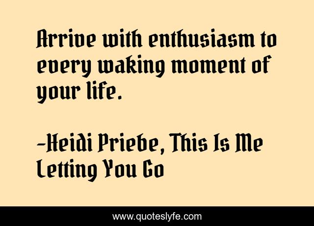 Arrive with enthusiasm to every waking moment of your life.