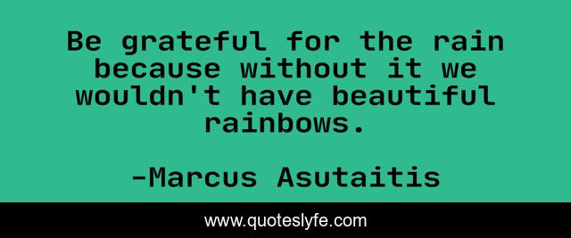Be grateful for the rain because without it we wouldn't have beautiful rainbows.