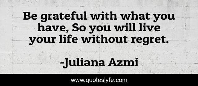 Be grateful with what you have, So you will live your life without regret.