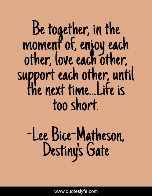 Be together, in the moment of, enjoy each other, love each other, support each other, until the next time...Life is too short.