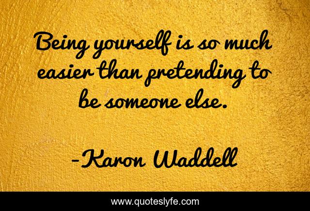 Being yourself is so much easier than pretending to be someone else.