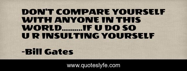DON'T COMPARE YOURSELF WITH ANYONE IN THIS WORLD..........IF U DO SO U R INSULTING YOURSELF