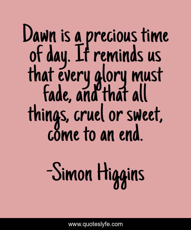 Dawn is a precious time of day. It reminds us that every glory must fade, and that all things, cruel or sweet, come to an end.