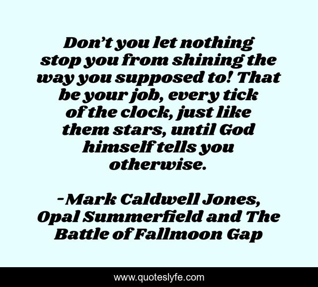 Don’t you let nothing stop you from shining the way you supposed to! That be your job, every tick of the clock, just like them stars, until God himself tells you otherwise.