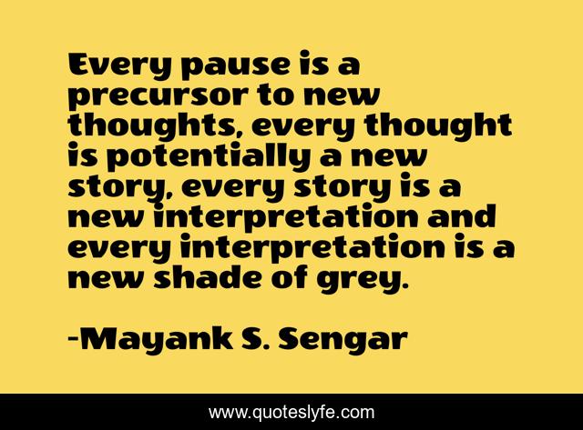 Every pause is a precursor to new thoughts, every thought is potentially a new story, every story is a new interpretation and every interpretation is a new shade of grey.